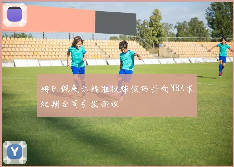 姆巴佩展示精准投球技巧并向NBA求短期合同引发热议
