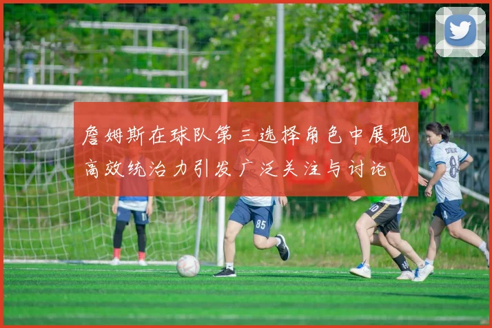詹姆斯在球队第三选择角色中展现高效统治力引发广泛关注与讨论