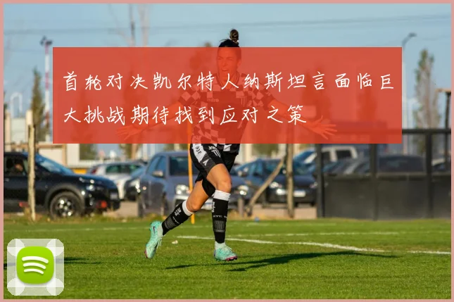 首轮对决凯尔特人纳斯坦言面临巨大挑战期待找到应对之策