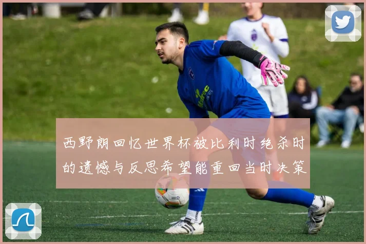 西野朗回忆世界杯被比利时绝杀时的遗憾与反思希望能重回当时决策时刻