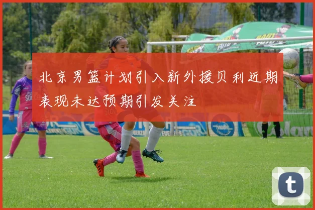 北京男篮计划引入新外援贝利近期表现未达预期引发关注