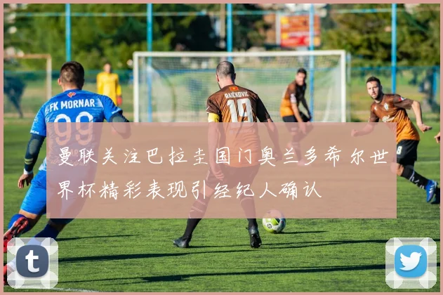 曼联关注巴拉圭国门奥兰多希尔世界杯精彩表现引经纪人确认