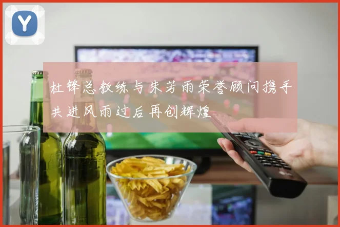 杜锋总教练与朱芳雨荣誉顾问携手共进风雨过后再创辉煌