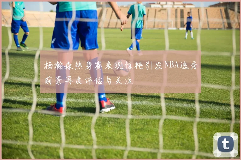 杨瀚森热身赛表现惊艳引发NBA选秀前景再度评估与关注